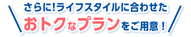 さらに！ライフスタイルに合わせた おトクなプランをご用意！