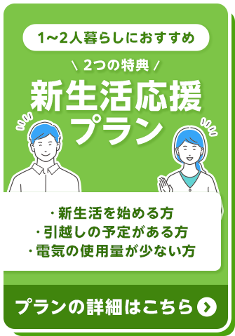 1～2人暮らしにおすすめ 2つの特典 新生活応援プラン ・新生活を始める方 ・引越しの予定がある方 ・電気の使用量が少ない方 プランの詳細はこちら