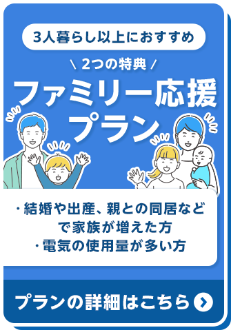 3人暮らし以上におすすめ 2つの特典 ファミリー応援プラン ・結婚や出産、親との同居などで家族が増えた方 ・電気の使用量が多い方 プランの詳細はこちら