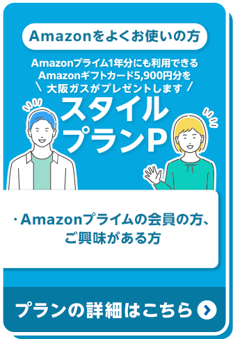 Amazonをよくお使いの方 Amazonプライム1年分にも利用できる Amazonギフトカード5,900円分を 大阪ガスがプレゼントします スタイルプランP ・Amazonプライムの会員の方、 ご興味がある方 プランの詳細はこちら