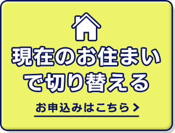 現在のお住まいで切り替える お申込みはこちら