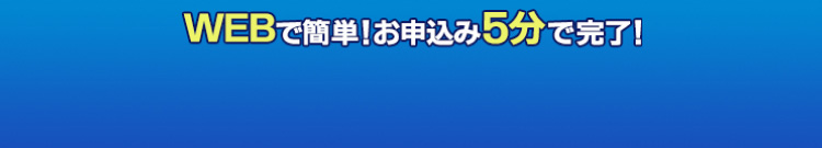 WEBで簡単！お申込み5分で完了！