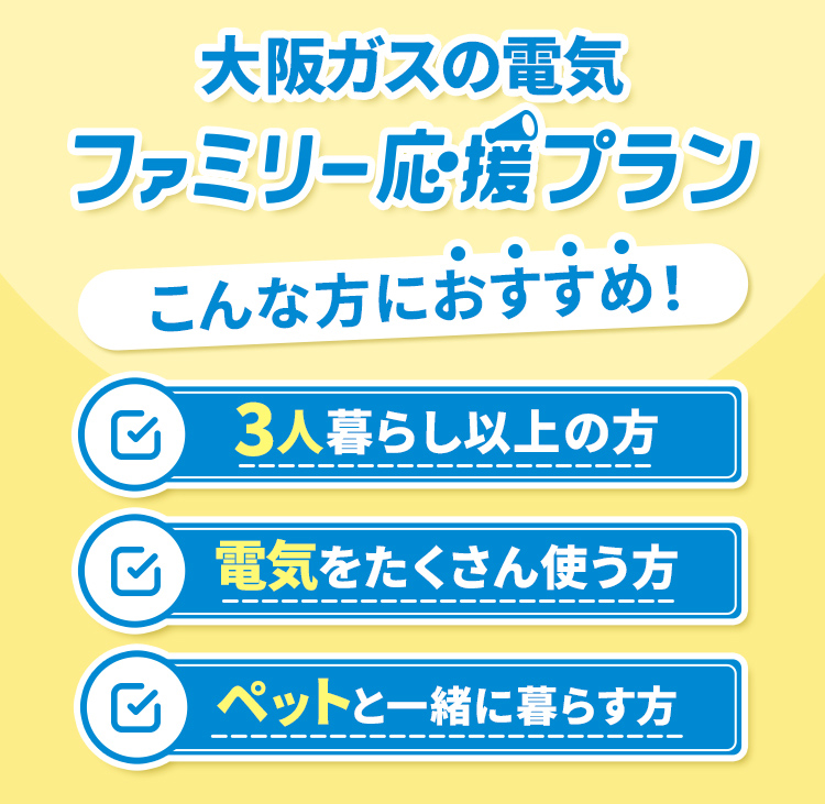 大阪ガスの電気 ファミリー応援プラン こんな方におすすめ! 3人暮らし以上の方 電気をたくさん使う方 ペットと一緒に暮らす方