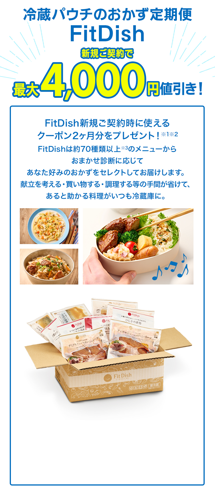 冷蔵パウチのおかず定期便FitDish新規ご契約で最大4,000円値引き！ FitDish新規ご契約時に使えるクーポン2ヶ月分をプレゼント！※1※2　FitDishは約70種類以上※3のメニューからおまかせ診断に応じてあなた好みのおかずをセレクトしてお届けします。献立を考える・買い物する・調理する等の手間が省けて、あると助かる料理がいつも冷蔵庫に。