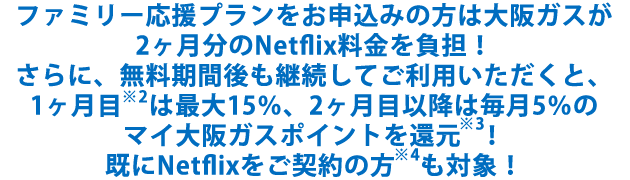 ファミリー応援プランをお申込みの方は大阪ガスが2ヶ月分のNetflix料金を負担！さらに、無料期間後も継続してご利用いただくと、1ヶ月目※2は最大15％、2ヶ月目以降は毎月5％のマイ大阪ガスポイントを還元※3！既にNetflixをご契約の方※4も対象！