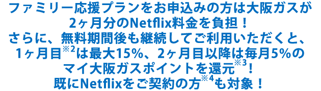 ファミリー応援プランをお申込みの方は大阪ガスが2ヶ月分のNetflix料金を負担！さらに、無料期間後も継続してご利用いただくと、1ヶ月目※2は最大15％、2ヶ月目以降は毎月5％のマイ大阪ガスポイントを還元※3！既にNetflixをご契約の方※4も対象！