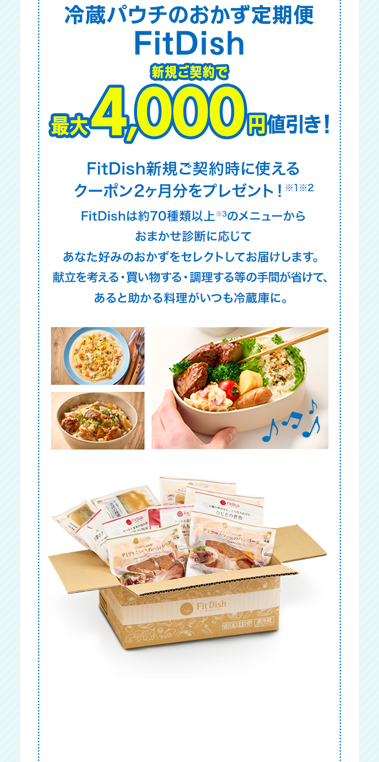冷蔵パウチのおかず定期便FitDish新規ご契約で最大4,000円値引き！ FitDish新規ご契約時に使えるクーポン2ヶ月分をプレゼント！※1※2　FitDishは約70種類以上※3のメニューからおまかせ診断に応じてあなた好みのおかずをセレクトしてお届けします。献立を考える・買い物する・調理する等の手間が省けて、あると助かる料理がいつも冷蔵庫に。