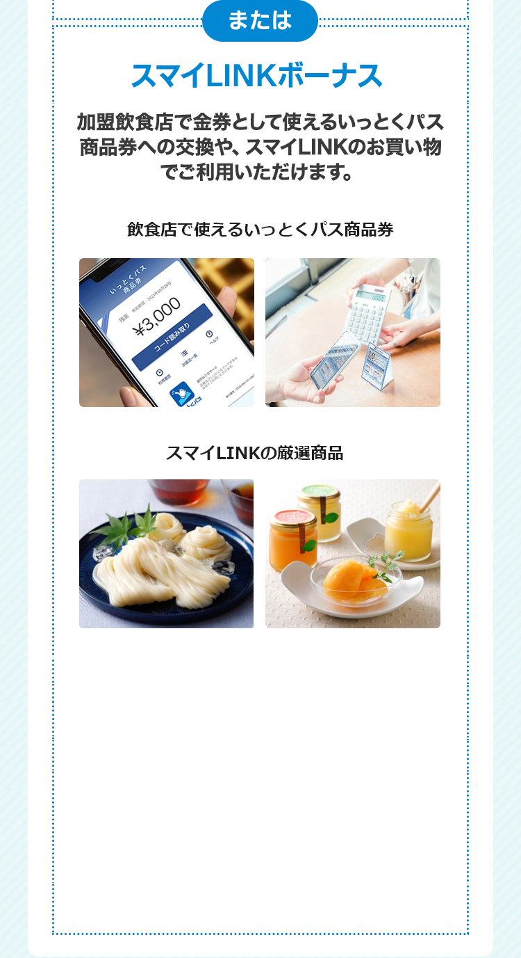 または　スマイLINKボーナス　加盟飲食店で金券として使えるいっとくパス商品券への交換や、スマイLINKのお買い物でご利用いただけます。　飲食店で使えるいっとくパス商品券　スマイLINKの厳選商品