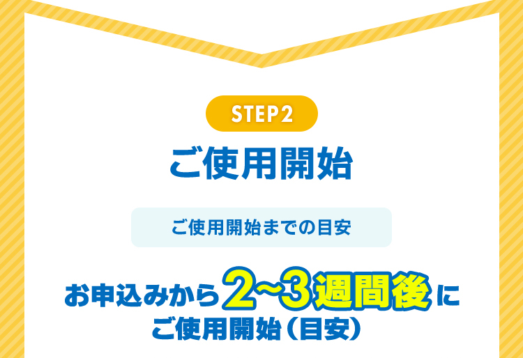 STEP2 ご使用開始 ご使用開始までの目安 お申込みから2～3週間後にご使用開始(目安) 