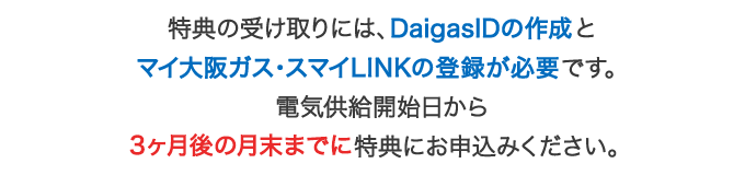 特典の受け取りには、マイ大阪ガスの会員登録が必要です。電気供給開始日から3ヶ月後の月末までに特典にお申込みください。