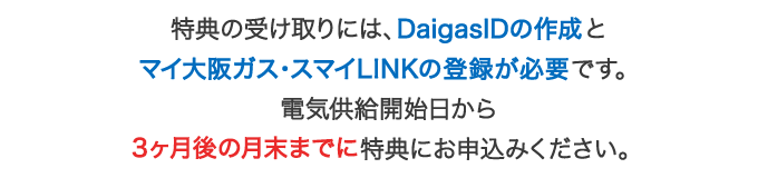 特典の受け取りには、マイ大阪ガスの会員登録が必要です。電気供給開始日から3ヶ月後の月末までに特典にお申込みください。