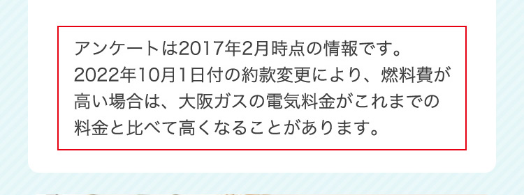 アンケートは2017年2月時点の情報です。2022年10月1日付の約款変更により、燃料費が高い場合は、大阪ガスの電気料金がこれまでの料金と比べて高くなることがあります。