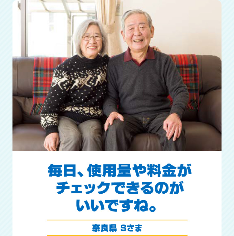 毎日、使用量や料金がチェックできるのがいいですね。 奈良県 Sさま
