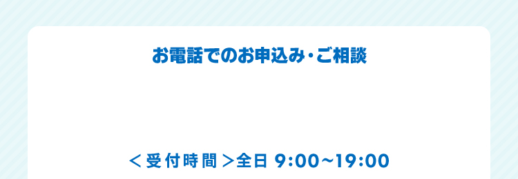 お電話でのお申込み・ご相談 ＜受付時間＞全日9:00～19:00