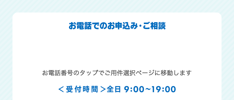 お電話でのお申込み・ご相談 ＜受付時間＞全日9:00～19:00