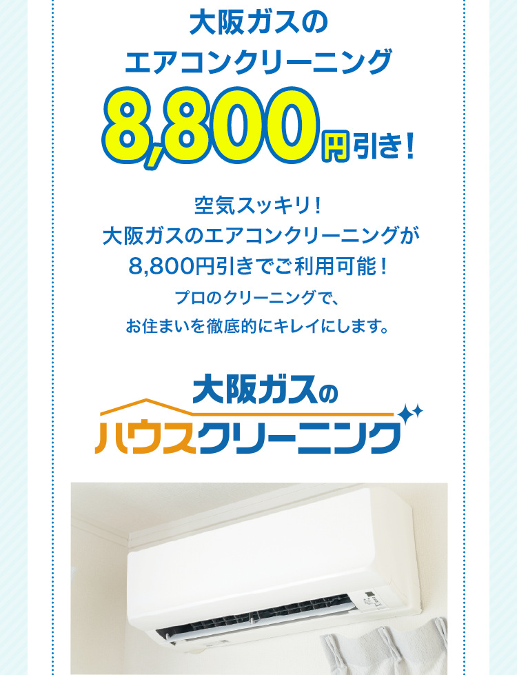 大阪ガスのエアコンクリーニング 8,800円引き！空気スッキリ！大阪ガスのエアコンクリーニングが8,800円引きでご利用可能！プロのクリーニングで、お住まいを徹底的にキレイにします。大阪ガスのハウスクリーニング