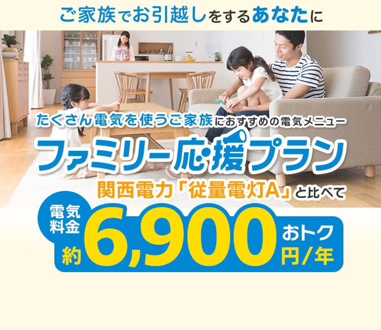ご家族でお引越しをするあなたに たくさん電気を使うご家族におすすめの電気メニュー ファミリー応援プラン 関西電力「従量電灯A」と比べて電気料金約6,900円/年おトク