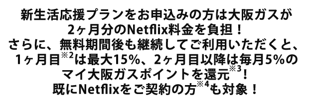 新生活応援プランをお申込みの方は大阪ガスが2ヶ月分のNetflix料金を負担！さらに、無料期間後も継続してご利用いただくと、1ヶ月目※2は最大15％、2ヶ月目以降は毎月5％のマイ大阪ガスポイントを還元※3！既にNetflixをご契約の方※4も対象！