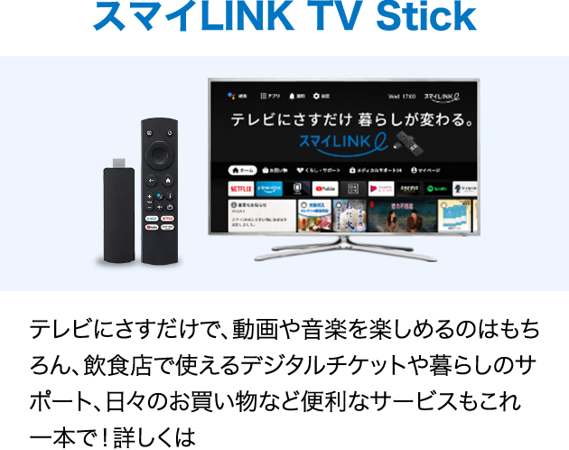 スマイLINK TV Stick テレビにさすだけで、動画や音楽を楽しめるのはもちろん、飲食店で使えるデジタルチケットや暮らしのサポート、日々のお買い物など便利なサービスもこれ一本で！詳しくは