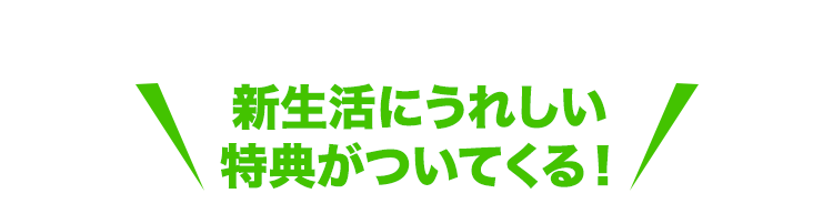 新生活にうれしい特典がついてくる！