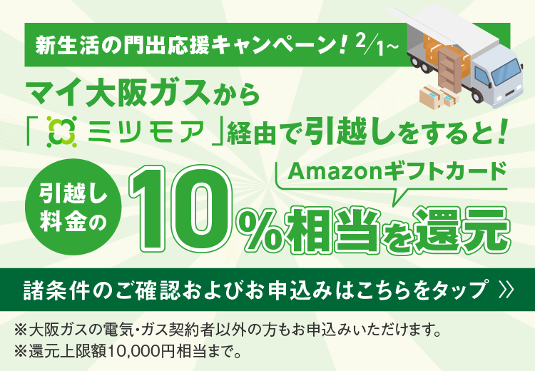 新生活の門出応援キャンペーン！2/1～ マイ大阪ガスから「ミツモア」経由で引越しをすると！引越し料金の10%相当Amazonギフトカードを還元 諸条件のご確認およびお申込みはこちらをタップ ※大阪ガスの電気・ガス契約者以外の方もお申込みいただけます。 ※還元上限額10,000円相当まで。