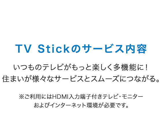 TV Stickのサービス内容 いつものテレビがもっと楽しく多機能に！住まいが様々なサービスとスムーズにつながる。※ご利用にはHDMI入力端子付きテレビ・モニターおよびインターネット環境が必要です。