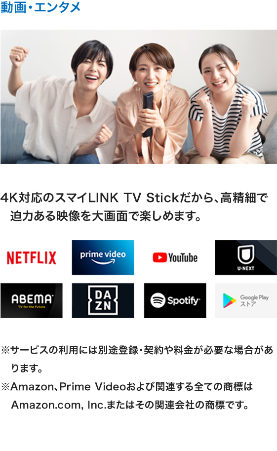 動画・エンタメ 4K対応のスマイLINK TV Stickだから、高精細で迫力ある映像を大画面で楽しめます。 Netflix primevideo YouTube U-NEXT ABEMA DAZN Spotify GooglePlayストア ※サービスの利用には別途登録・契約や料金が必要な場合があります。※Amazon、Prime Videoおよび関連する全ての商標はAmazon.com, Inc.またはその関連会社の商標です。