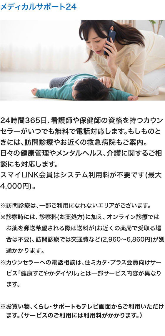 メディカルサポート24 24時間365日、看護師や保健師の資格を持つカウンセラーがいつでも無料で電話対応します。もしものときには、訪問診療やお近くの救急病院もご案内。日々の健康管理やメンタルヘルス、介護に関するご相談にも対応します。スマイLINK会員はシステム利用料が不要です（最大4,000円）。※訪問診療は、一部ご利用になれないエリアがございます。※診察時には、診察料（お薬処方）に加え、オンライン診療ではお薬を郵送希望される際は送料が（お近くの薬局で受取る場合は不要）訪問診療では交通費など（2,960～6,860円）が別途かかります。※カウンセラーへの電話相談は、住ミカタ・プラス会員向けサービス「健康すこやかダイヤル」とは一部サービス内容が異なります。 ※お買い物、くらし・サポートもテレビ画面からご利用いただけます。（サービスのご利用には利用料がかかります。）