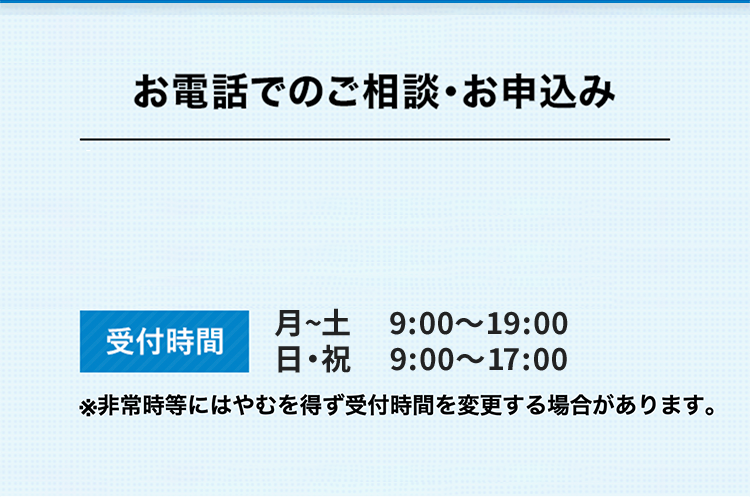 お電話でのご相談・お申込み 受付時間 月～土 9:00～19:00 日・祝 9:00～17:00 ※非常時にはやむを得ず受付時間を変更する場合があります。