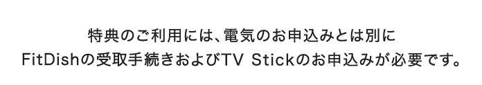 特典のご利用には、電気のお申込みとは別にFitDishの受取手続きおよびTV Stickのお申込みが必要です。