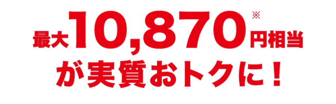 最大10,870円(※)相当が実質おトクに！