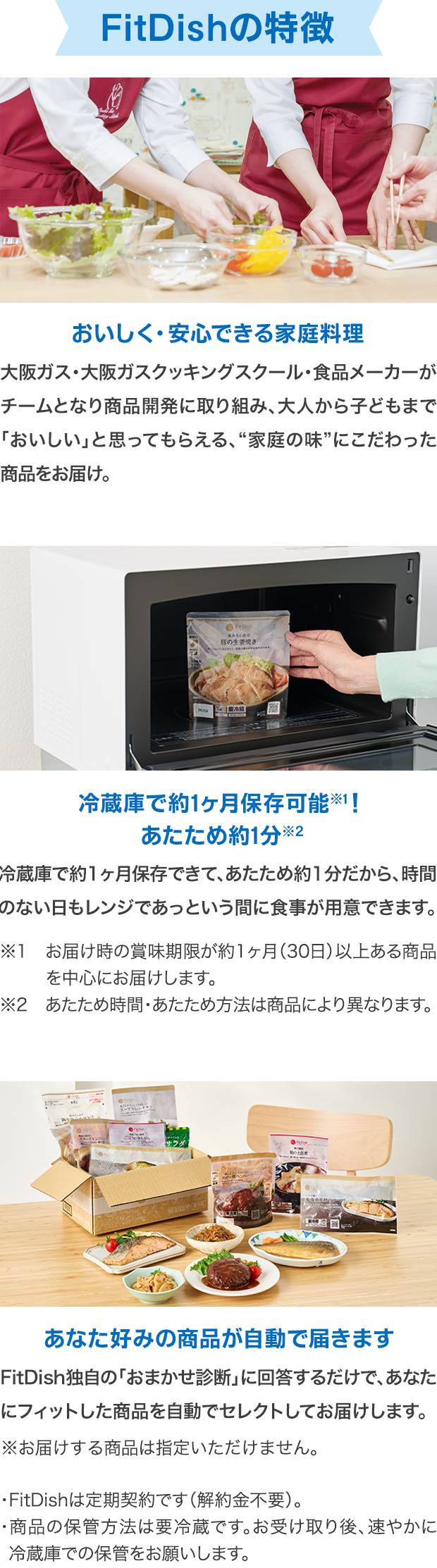 FitDishの特徴 おいしく・安心できる家庭料理 大阪ガス・大阪ガスクッキングスクール・食品メーカーがチームとなり商品開発に取り組み、大人から子どもまで「おいしい」と思ってもらえる、“家庭の味”にこだわった商品をお届け。冷蔵庫で約1ヶ月保存可能※1！あたため約1分※2冷蔵庫で約1ヶ月保存できて、あたため約1分だから、時間のない日もレンジであっという間に食事が用意できます。※1 お届け時の賞味期限が約1ヶ月（30日）以上ある商品を中心にお届けします。※2 あたため時間・あたため方法は商品により異なります。あなた好みの商品が自動で届きます FitDish独自の「おまかせ診断」に回答するだけで、あなたにフィットした商品を自動でセレクトしてお届けします。※お届けする商品は指定いただけません。・FitDishは定期契約です（解約金不要）。・商品の保管方法は要冷蔵です。お受け取り後、速やかに冷蔵庫での保管をお願いします。