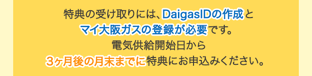 特典の受け取りには、DaigasIDの作成とマイ大阪ガスの登録が必要です。電気供給開始日から3ヶ月後の月末までに特典にお申込みください。