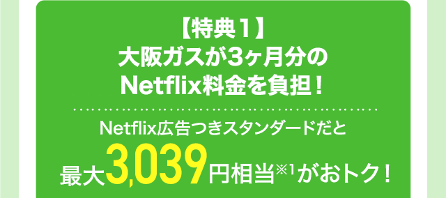 【特典1】大阪ガスが3ヶ月分のNetflix料金を負担！ Netflix広告つきスタンダードだと最大3,039円相当※1がおトク！