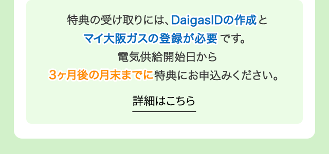 特典の受け取りには、DaigasIDの作成とマイ大阪ガスの登録が必要です。電気供給開始日から3ヶ月後の月末までに特典にお申込みください。
