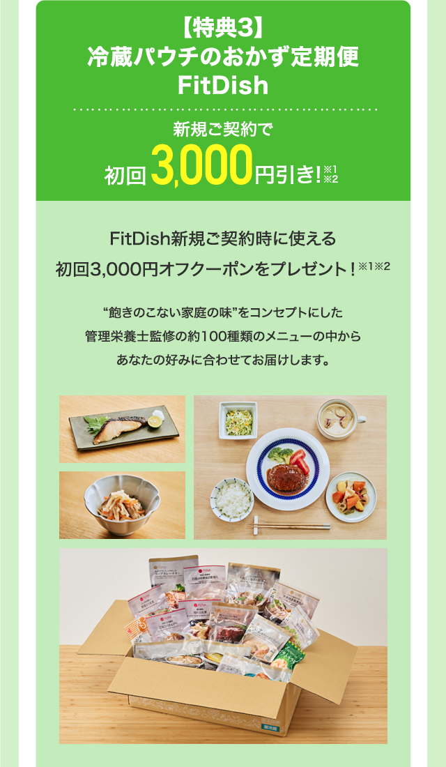 【特典3】冷蔵パウチのおかず定期便 FitDish 新規ご契約で初回3,000円引き！※1※2FitDish新規ご契約時に使える初回3,000円オフクーポンをプレゼント！※1※2“飽きのこない家庭の味” をコンセプトにした管理栄養士監修の約100種類のメニューの中からあなたの好みに合わせてお届けします。