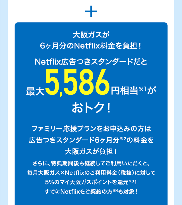 ＋ 大阪ガスが6ヶ月分のNetflix料金を負担！Netflix広告つきスタンダードだと最大5,586円相当※1がおトク！ファミリー応援プランをお申込みの方は広告つきスタンダード6ヶ月分※2の料金を大阪ガスが負担！さらに、特典期間後も継続してご利用いただくと、毎月大阪ガス×Netflixのご利用料金（税抜）に対して5%のマイ大阪ガスポイントを還元※3！すでにNetflixをご契約の方※4も対象！