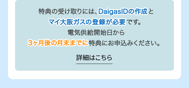特典の受け取りには、DaigasIDの作成とマイ大阪ガスの登録が必要です。電気供給開始日から3ヶ月後の月末までに特典にお申込みください。