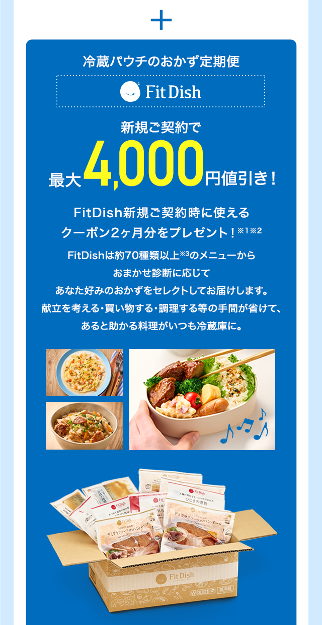 冷蔵パウチのおかず定期便 FitDish 新規ご契約で最大4,000円値引き！FitDish新規ご契約時に使えるクーポン2ヶ月分をプレゼント！※1※2　FitDishは約70種類以上※3のメニューからおまかせ診断に応じてあなた好みのおかずをセレクトしてお届けします。献立を考える・買い物する・調理する等の手間が省けて、あると助かる料理がいつも冷蔵庫に。