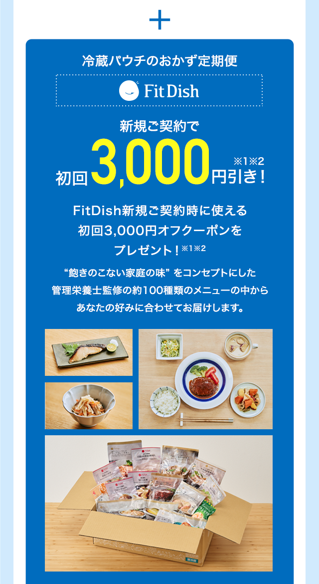 冷蔵パウチのおかず定期便 FitDish 新規ご契約で初回3,000円引き※1※2 FitDish新規ご契約時に使える初回3,000円オフクーポンをプレゼント！※1※2“飽きのこない家庭の味” をコンセプトにした管理栄養士監修の約100種類のメニューの中からあなたの好みに合わせてお届けします。