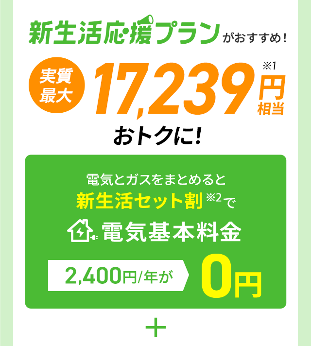 新生活応援プランがおすすめ!実質最大17,239円相当※1おトクに!電気とガスをまとめると新生活セット割※2で電気基本料金2,400円/年が0円 ＋