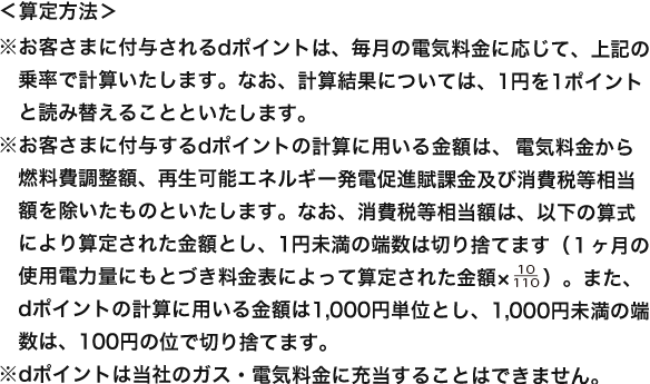 ＜算定方法＞ ※お客さまに付与されるdポイントは、毎月の電気料金に応じて、上記の乗率で計算いたします。なお、計算結果については、1円を1ポイントと読み替えることといたします。※お客さまに付与するdポイントの計算に用いる金額は、電気料金から燃料費調整額、再生可能エネルギー発電促進賦課金及び消費税等相当額を除いたものといたします。なお、消費税等相当額は、以下の算式により算定された金額とし、1円未満の端数は切り捨てます（１ヶ月の使用電力量にもとづき料金表によって算定された金額× 10/110 ）。また、dポイントの計算に用いる金額は1,000円単位とし、1,000円未満の端数は、100円の位で切り捨てます。※dポイントは当社のガス・電気料金に充当することはできません。