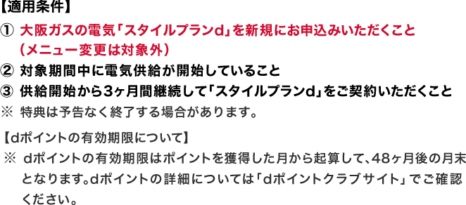 【適用条件】① 大阪ガスの電気「スタイルプランd」を新規にお申込みいただくこと（メニュー変更は対象外） ② 対象期間中に電気供給が開始していること ③ 供給開始から3ヶ月間継続して「スタイルプランd」をご契約いただくこと ※特典は予告なく終了する場合があります。 【dポイントの有効期限について】 ※dポイントの有効期限はポイントを獲得した月から起算して、48ヶ月後の月末となります。dポイントの詳細については「dポイントクラブサイト」でご確認ください。
