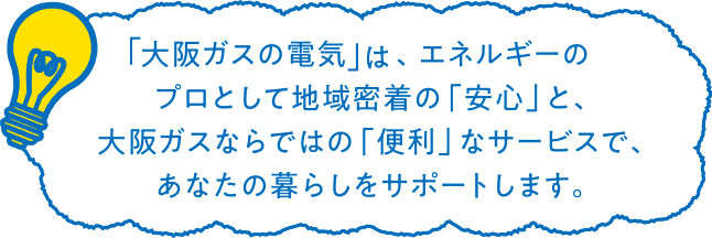 「大阪ガスの電気」は、エネルギーのプロとして地域密着の「安心」と、大阪ガスならではの「便利」なサービスで、あなたの暮らしをサポートします。