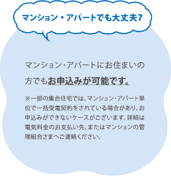 マンション・アパートでも大丈夫？／マンション・アパートにお住まいの 方でもお申込みが可能です。※一部の集合住宅では、マンション・アパート単位で一括受電契約をされている場合があり、お申込みができないケースがございます。詳細は電気料金のお支払い先、またはマンションの管理組合さまへご連絡ください。
