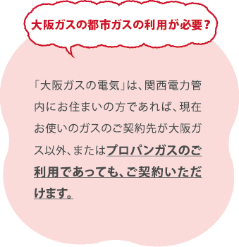 大阪ガスの都市ガスの利用が必要？／「大阪ガスの電気」は、関西電力管内にお住まいの方であれば、現在お使いのガスのご契約先が大阪ガス 以外、またはプロパンガスのご利用であっても、ご契約いただけます。