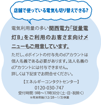店舗で使っている電気も切り替えできる？／電気利用量の多い関西電力「従量電灯B」をご利用のお客さま向けメニューもご用意しています。ただし、dポイントの付与先のdアカウントは個人名義である必要があります。法人名義のdアカウントには付与できません。 詳しくは下記までお問合せください。【エネルギーコンタクトセンター】0120-030-747 受付時間:9時~17時30分(土・日・祝除く) ※年末年始(12/28~1/3)休業