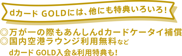 dカード GOLDには、他にも特典いろいろ！ ◎万が一の際もあんしんdカードケータイ補償 ◎国内空港ラウンジ利用無料など