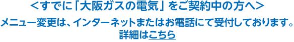＜すでに「大阪ガスの電気」をご契約中の方へ＞メニュー変更は、インターネットまたはお電話にて受付しております。詳細はこちら