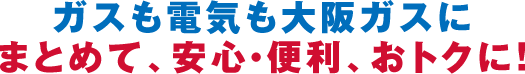 ガスも電気も大阪ガスにまとめて、安心・便利、おトクに！